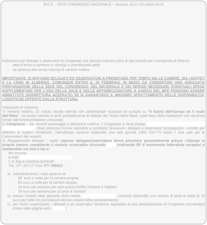 M.F.E. - XXVII CONGRESSO NAZIONALE – Ancona, 20-21-22 marzo 2014

 










Indicazioni per delegati e osservatori al Congresso che devono indicare (oltre ai dati previsti per il congresso di Milano):
-	data d’arrivo e partenza in albergo e prenotazione pasti
-	se saranno alla tavola rotonda di venerdì mattina

IMPORTANTE: SI INVITANO DELEGATI ED OSSERVATORI A PRENOTARE PER TEMPO SIA LE CAMERE, SIA I BUFFET E LA CENA IN ALBERGO, COMUNQUE ENTRO IL 28 FEBBRAIO, IN MODO DA CONSENTIRE UNA ADEGUATA PREPARAZIONE DELLA SEDE DEL CONGRESSO, DEL MATERIALE E DEI SERVIZI NECESSARI. EVENTUALI SPESE SUPPLEMENTARI PER L’USO DELLE SALE E DELLE APPARECCHIATURE A CARICO DEL MFE POSSONO ESSERE ABBATTUTE (ADDIRITTURA AZZERATE) SE SI GARANTISCE IL MASSIMO SFRUTTAMENTO DELLE DISPONIBILITA’ LOGISTICHE OFFERTE DALLA STRUTTURA. 

Indicazioni di massima:
1) Venerdì mattina, 20 marzo, tavola rotonda con parlamentari nazionali ed europei su “Il futuro dell’Europa ed il ruolo dell’Italia”, (la tavola rotonda si terrà probabilmente al Ridotto del Teatro delle Muse, sulla base delle indicazioni che verranno fornite dall’Amministrazione comunale)
2) Congresso – Da venerdì pomeriggio a domenica mattina, il Congresso si terrà presso l’Hotel NH via Rupi di XX Settembre 14, 60122 ANCONA, dove potranno trovare ospitalità a condizioni favorevoli i delegati e osservatori (proseguono i contatti per ottenere le migliori condizioni). Nell’albergo saranno disponibili una sala grande (oltre 150-170 posti) + due sale per le Commissioni del venerdì. 
3) Alloggiamento delegati / ospiti: ciascun delegato/osservatore dovrà prenotare personalmente presso l’albergo la propria camera compilando il modulo scaricabile cliccando LINK (indicando BF # movimento federalista europeo) e spedendolo via mail o fax a:
NH ancona
e-mail: mtngs.nhancona@nh-hotels.com 
C.A Sig.ra Gaetana Iannicelli
Tel.: 071 201171 Fax: 071 206823

a)	Indicativamente i costi saranno di:
-	60  euro a notte per la camera singola;
-	80 euro a notte per la camera doppia;
-	20 euro per persona per ogni pranzo buffet (Venerdì e Sabato)
-	35 euro per persona per la cena di Venerdì
b)	presso l’ostello della gioventù (AIG Hotels, ancona@aighostels.it) saranno disponibili una ventina di posti al costo di 15 euro per notte (le prenotazioni devono essere fatte personalmente);
c)	per motivi organizzativi i delegati e gli osservatori dovranno segnalare la loro partecipazione al Congresso iscrivendosi online nella pagina web (indirizzo)
